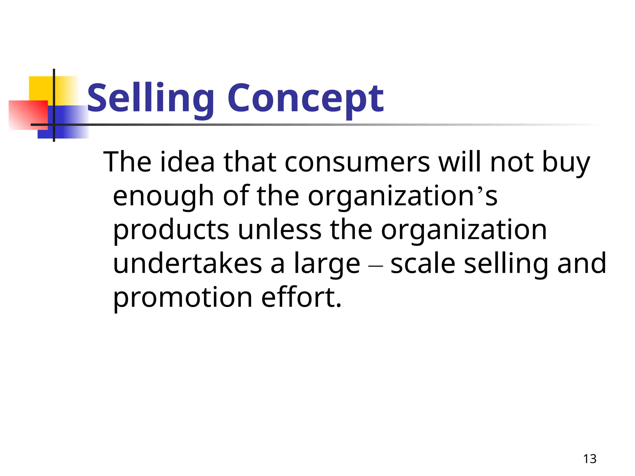 13
Selling Concept
The idea that consumers will not buy
enough of the organization’s
products unless the organization
undertakes a large – scale selling and
promotion effort.
 