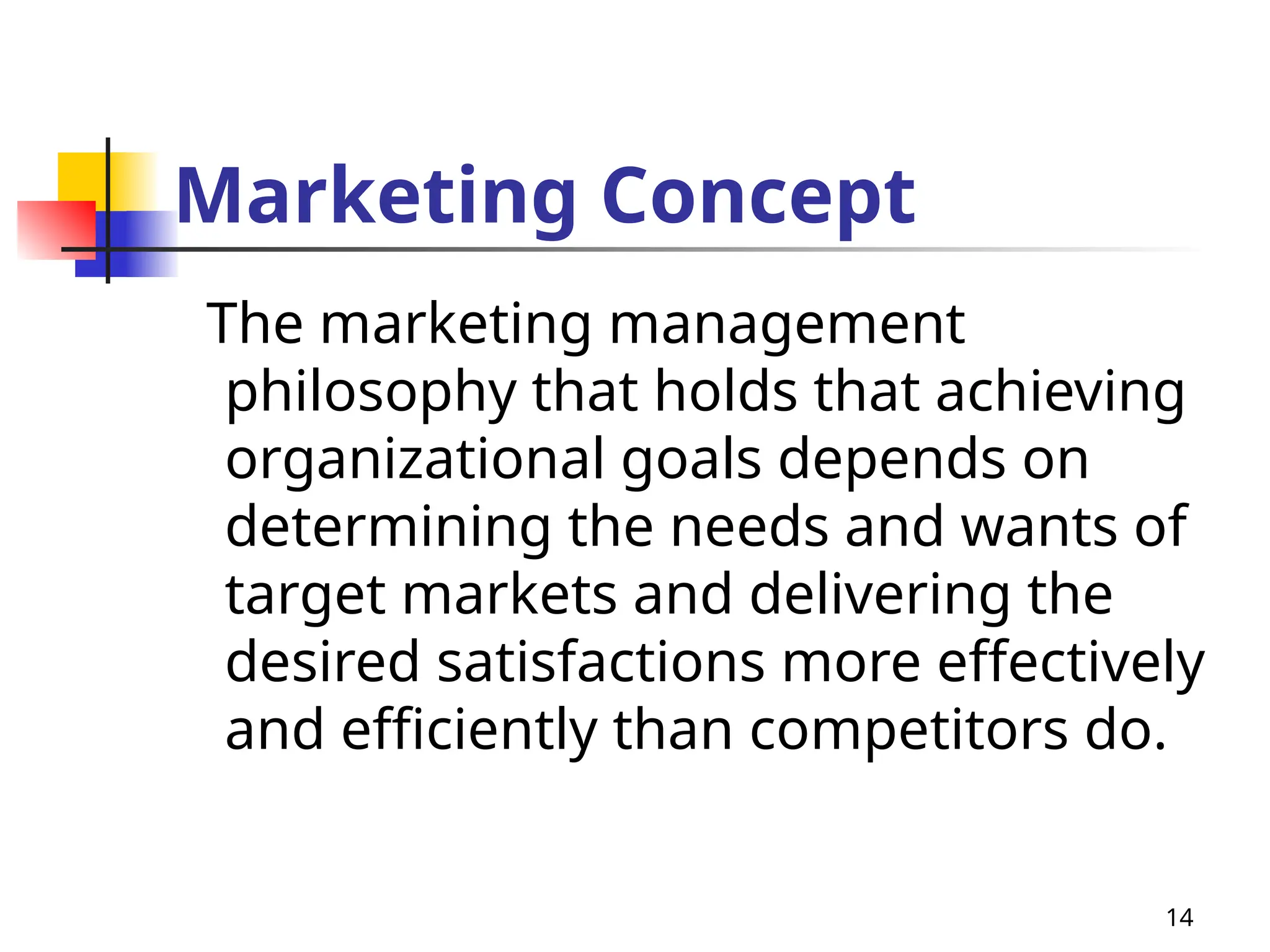 14
Marketing Concept
The marketing management
philosophy that holds that achieving
organizational goals depends on
determining the needs and wants of
target markets and delivering the
desired satisfactions more effectively
and efficiently than competitors do.
 