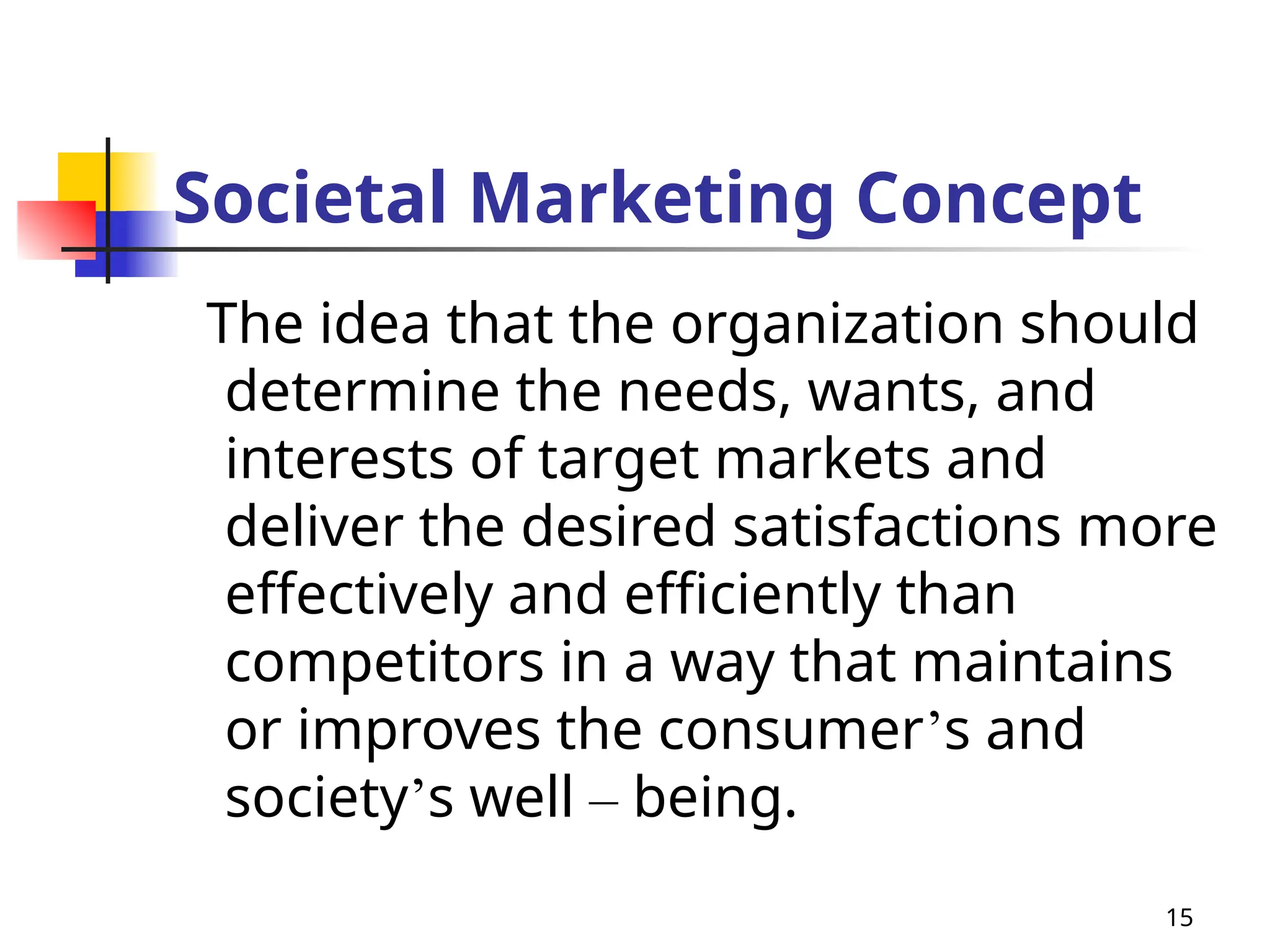 15
Societal Marketing Concept
The idea that the organization should
determine the needs, wants, and
interests of target markets and
deliver the desired satisfactions more
effectively and efficiently than
competitors in a way that maintains
or improves the consumer’s and
society’s well – being.
 