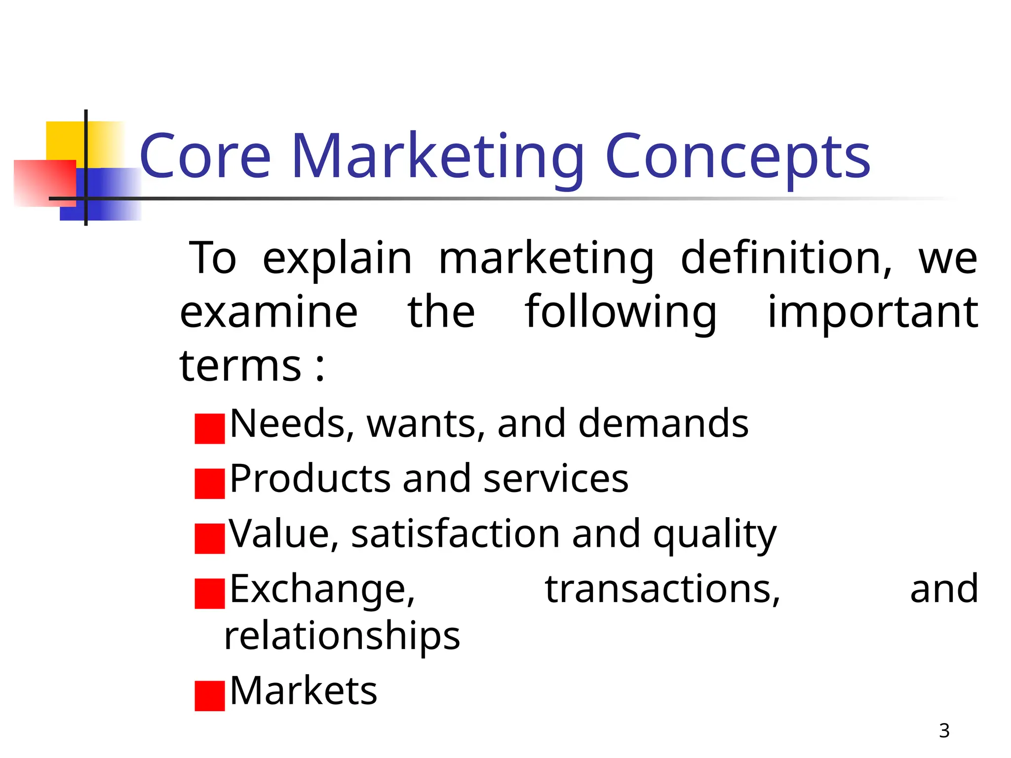 3
Core Marketing Concepts
To explain marketing definition, we
examine the following important
terms :
■Needs, wants, and demands
■Products and services
■Value, satisfaction and quality
■Exchange, transactions, and
relationships
■Markets
 