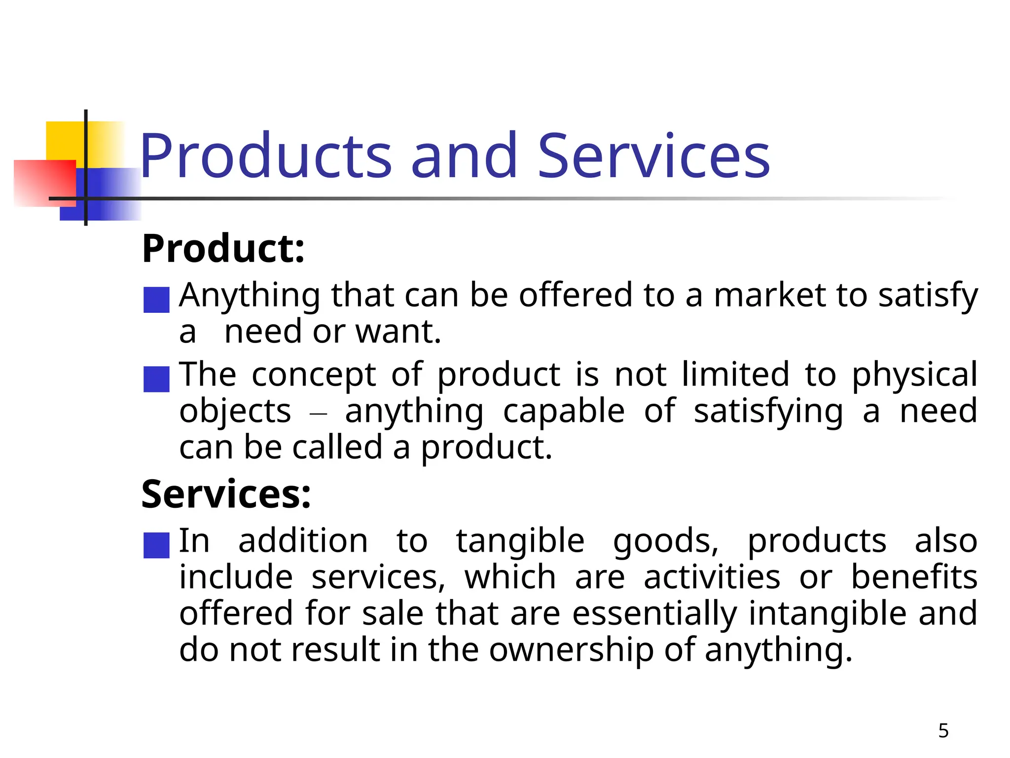 5
Products and Services
Product:
■ Anything that can be offered to a market to satisfy
a need or want.
■ The concept of product is not limited to physical
objects – anything capable of satisfying a need
can be called a product.
Services:
■ In addition to tangible goods, products also
include services, which are activities or benefits
offered for sale that are essentially intangible and
do not result in the ownership of anything.
 