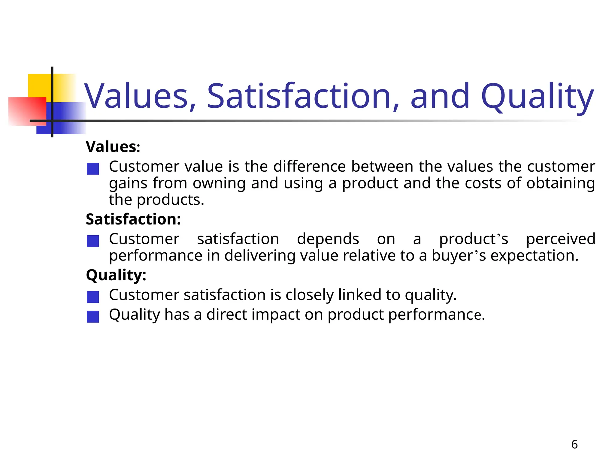 6
Values, Satisfaction, and Quality
Values:
■ Customer value is the difference between the values the customer
gains from owning and using a product and the costs of obtaining
the products.
Satisfaction:
■ Customer satisfaction depends on a product’s perceived
performance in delivering value relative to a buyer’s expectation.
Quality:
■ Customer satisfaction is closely linked to quality.
■ Quality has a direct impact on product performance.
 
