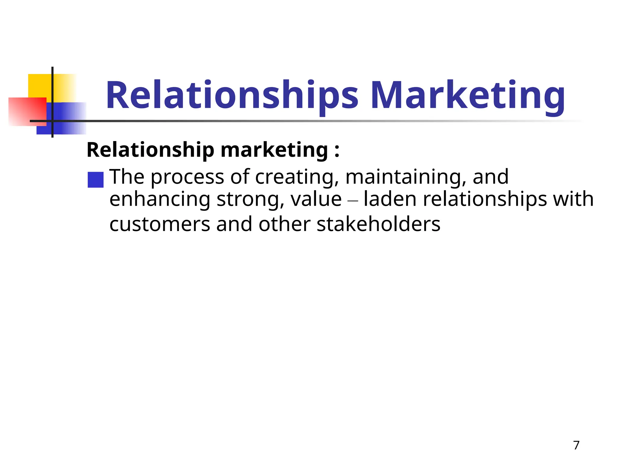 7
Relationships Marketing
Relationship marketing :
■ The process of creating, maintaining, and
enhancing strong, value – laden relationships with
customers and other stakeholders
 