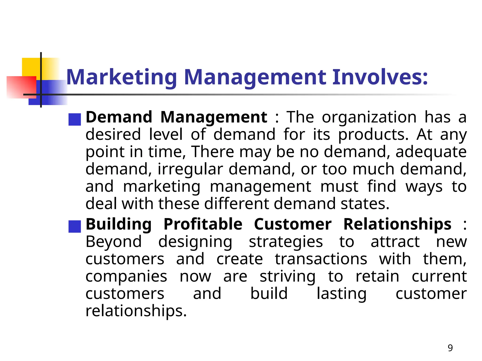 9
Marketing Management Involves:
■ Demand Management : The organization has a
desired level of demand for its products. At any
point in time, There may be no demand, adequate
demand, irregular demand, or too much demand,
and marketing management must find ways to
deal with these different demand states.
■ Building Profitable Customer Relationships :
Beyond designing strategies to attract new
customers and create transactions with them,
companies now are striving to retain current
customers and build lasting customer
relationships.
 
