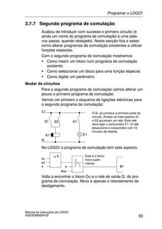 93
Manual de instruções do LOGO!
A5E00380839-02
3.7.7 Segundo programa de comutação
Acabou de introduzir com sucesso o primeiro circuito (e
ainda um nome do programa de comutação e uma pala-
vra--passe, quando desejado). Nesta secção fica a saber,
como alterar programas de comutação existentes e utilizar
funções especiais.
Com o segundo programa de comutação mostramos:
S Como inserir um bloco num programa de comutação
existente.
S Como seleccionar um bloco para uma função especial.
S Como digitar um parâmetro.
Mudar de circuitos
Para o segundo programa de comutação vamos alterar um
pouco o primeiro programa de comutação.
Vamos ver primeiro o esquema de ligações eléctricas para
o segundo programa de comutação:
L1
N
S1 S2
O Sr. já conhece a primeira parte do
circuito. Ambos os interruptores S1
e S2 accionam um relé. Este relé
deve ligar o consumidor E1. O relé
desacciona o consumidor com 12
minutos de retardo.
K1
K1 E1
No LOGO! o programa de comutação tem este aspecto:
≥1
Q1
I1
I2
x x
Par
Este é o bloco
novo suple-
mentar
Volta a encontrar o bloco Ou e o relé de saída Q. do pro-
grama de comutação. Novo é apenas o retardamento de
desligamento.
Programar o LOGO!
 
