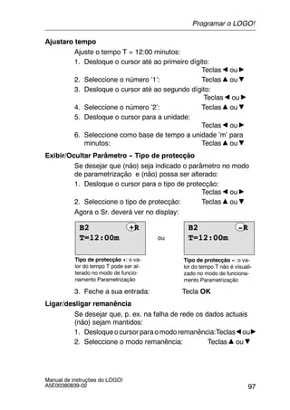 97
Manual de instruções do LOGO!
A5E00380839-02
Ajustaro tempo
Ajuste o tempo T = 12:00 minutos:
1. Desloque o cursor até ao primeiro dígito:
Teclas ou
2. Seleccione o número ’1’: Teclas ou
3. Desloque o cursor até ao segundo dígito:
Teclas ou
4. Seleccione o número ’2’: Teclas ou
5. Desloque o cursor para a unidade:
Teclas ou
6. Seleccione como base de tempo a unidade ’m’ para
minutos: Teclas ou
Exibir/Ocultar Parâmetro -- Tipo de protecção
Se desejar que (não) seja indicado o parâmetro no modo
de parametrização e (não) possa ser alterado:
1. Desloque o cursor para o tipo de protecção:
Teclas ou
2. Seleccione o tipo de protecção: Teclas ou
Agora o Sr. deverá ver no display:
ou
Tipo de protecção +: o va-
lor do tempo T pode ser al-
terado no modo de funcio-
namento Parametrização
Tipo de protecção --: o va-
lor do tempo T não é visuali-
zado no modo de funciona-
mento Parametrização
T=12:00m
B2 +R
T=12:00m
B2 -R
3. Feche a sua entrada: Tecla OK
Ligar/desligar remanência
Se desejar que, p. ex. na falha de rede os dados actuais
(não) sejam mantidos:
1. Desloque o cursor para o modo remanência:Teclas ou
2. Seleccione o modo remanência: Teclas ou
Programar o LOGO!
 
