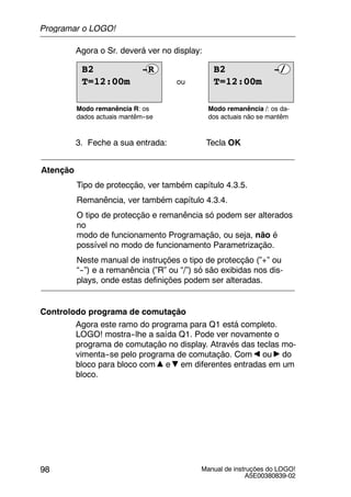 Manual de instruções do LOGO!
A5E00380839-02
98
Agora o Sr. deverá ver no display:
ou
Modo remanência R: os
dados actuais mantêm--se
Modo remanência /: os da-
dos actuais não se mantêm
T=12:00m
B2 -/
T=12:00m
B2 -R
3. Feche a sua entrada: Tecla OK
Atenção
Tipo de protecção, ver também capítulo 4.3.5.
Remanência, ver também capítulo 4.3.4.
O tipo de protecção e remanência só podem ser alterados
no
modo de funcionamento Programação, ou seja, não é
possível no modo de funcionamento Parametrização.
Neste manual de instruções o tipo de protecção (”+” ou
“--”) e a remanência (”R” ou “/”) só são exibidas nos dis-
plays, onde estas definições podem ser alteradas.
Controlodo programa de comutação
Agora este ramo do programa para Q1 está completo.
LOGO! mostra--lhe a saída Q1. Pode ver novamente o
programa de comutação no display. Através das teclas mo-
vimenta--se pelo programa de comutação. Com ou do
bloco para bloco com e em diferentes entradas em um
bloco.
Programar o LOGO!
 