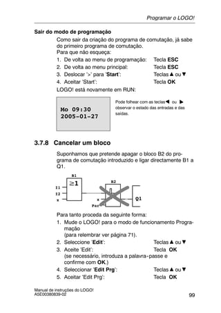 99
Manual de instruções do LOGO!
A5E00380839-02
Sair do modo de programação
Como sair da criação do programa de comutação, já sabe
do primeiro programa de comutação.
Para que não esqueça:
1. De volta ao menu de programação: Tecla ESC
2. De volta ao menu principal: Tecla ESC
3. Deslocar ’>’ para ’Start’: Teclas ou
4. Aceitar ’Start’: Tecla OK
LOGO! está novamente em RUN:
Pode folhear com as teclas ou
observar o estado das entradas e das
saídas.
2005-01-27
Mo 09:30
3.7.8 Cancelar um bloco
Suponhamos que pretende apagar o bloco B2 do pro-
grama de comutação introduzido e ligar directamente B1 a
Q1.
Q1
I1
I2
x x
Par
B1
B2
Para tanto proceda da seguinte forma:
1. Mude o LOGO! para o modo de funcionamento Progra-
mação
(para relembrar ver página 71).
2. Seleccione ’Edit’: Teclas ou
3. Aceite ’Edit’: Tecla OK
(se necessário, introduza a palavra--passe e
confirme com OK.)
4. Seleccionar ’Edit Prg’: Teclas ou
5. Aceitar ’Edit Prg’: Tecla OK
Programar o LOGO!
 