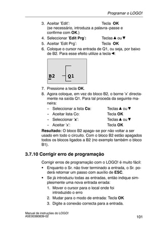 101
Manual de instruções do LOGO!
A5E00380839-02
3. Aceitar ’Edit’: Tecla OK
(se necessário, introduza a palavra--passe e
confirme com OK.)
4. Seleccionar ’Edit Prg’: Teclas ou
5. Aceitar ’Edit Prg’: Tecla OK
6. Coloque o cursor na entrada de Q1, ou seja, por baixo
de B2. Para esse efeito utilize a tecla :
B2 Q1
7. Pressione a tecla OK.
8. Agora coloque, em vez do bloco B2, o borne ’x’ directa-
mente na saída Q1. Para tal proceda da seguinte ma-
neira:
-- Seleccionar a lista Co: Teclas ou
-- Aceitar lista Co: Tecla OK
-- Seleccionar ’x’: Teclas ou
-- Aceitar ’x’: Tecla OK
Resultado: O bloco B2 apaga--se por não voltar a ser
usado em todo o circuito. Com o bloco B2 estão apagados
todos os blocos ligados a B2 (no exemplo também o bloco
B1).
3.7.10 Corrigir erro de programação
Corrigir erros de programação com o LOGO! é muito fácil:
S Enquanto o Sr. não tiver terminado a entrada, o Sr. po-
derá retornar um passo com auxílio de ESC.
S Se já introduziu todas as entradas, então indique sim-
plesmente uma nova entrada errada:
1. Mover o cursor para o local onde foi
introduzido o erro
2. Mudar para o modo de entrada: Tecla OK
3. Digite a conexão correcta para a entrada.
Programar o LOGO!
 