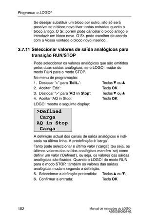 Manual de instruções do LOGO!
A5E00380839-02
102
Se desejar substituir um bloco por outro, isto só será
possível se o bloco novo tiver tantas entradas quanto o
bloco antigo. O Sr. porém pode cancelar o bloco antigo e
introduzir um bloco novo. O Sr. pode escolher de acordo
com a Vossa vontade o bloco novo inserido.
3.7.11 Seleccionar valores de saída analógicos para
transição RUN/STOP
Pode seleccionar os valores analógicos que são emitidos
pelas duas saídas analógicas, se o LOGO! mudar do
modo RUN para o modo STOP.
No menu de programação:
1. Deslocar “>” para ’Edit..’: Teclas ou
2. Aceitar ’Edit’: Tecla OK
3. Deslocar “>” para ’AQ in Stop’: Teclas ou
4. Aceitar ’AQ in Stop’: Tecla OK
LOGO! mostra o seguinte display:
>Defined
Carga
AQ in Stop
Carga
A definição actual dos canais de saída analógicos é indi-
cada na última linha. A predefinição é ’carga’.
Tanto pode seleccionar o último valor (’carga’) (ou seja, os
últimos valores das saídas analógicas mantêm--se) como
definir um valor (’Defined’), ou seja, os valores das saídas
analógicas são fixados. Quando o LOGO! do modo RUN
para o modo STOP, também os valores das saídas
analógicas mudam segundo a definição.
5. Seleccionar a definição pretendida: Teclas ou .
6. Confirmar a entrada: Tecla OK
Programar o LOGO!
 