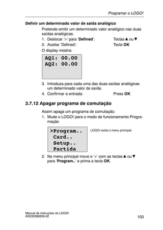 103
Manual de instruções do LOGO!
A5E00380839-02
Definir um determinado valor de saída analógico
Pretende emitir um determinado valor analógico nas duas
saídas analógicas.
1. Deslocar ’>’ para ’Defined’: Teclas ou
2. Aceitar ’Defined’: Tecla OK
O display mostra:
AQ1: 00.00
AQ2: 00.00
3. Introduza para cada uma das duas saídas analógicas
um determinado valor de saída.
4. Confirmar a entrada: Press OK
3.7.12 Apagar programa de comutação
Assim apaga um programa de comutação:
1. Mude o LOGO! para o modo de funcionamento Progra-
mação
>Program..
Card..
Setup..
Partida
LOGO! exibe o menu principal
2. No menu principal move o ’>’ com as teclas ou
para ’Program..’ e prima a tecla OK.
Programar o LOGO!
 