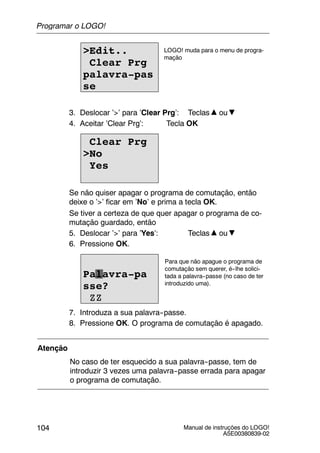 Manual de instruções do LOGO!
A5E00380839-02
104
>Edit..
Clear Prg
palavra-pas
se
LOGO! muda para o menu de progra-
mação
3. Deslocar ’>’ para ’Clear Prg’: Teclas ou
4. Aceitar ’Clear Prg’: Tecla OK
Clear Prg
>No
Yes
Se não quiser apagar o programa de comutação, então
deixe o ’>’ ficar em ’No’ e prima a tecla OK.
Se tiver a certeza de que quer apagar o programa de co-
mutação guardado, então
5. Deslocar ’>’ para ’Yes’: Teclas ou
6. Pressione OK.
Para que não apague o programa de
comutação sem querer, é--lhe solici-
tada a palavra--passe (no caso de ter
introduzido uma).
Palavra-pa
sse?
ZZ
7. Introduza a sua palavra--passe.
8. Pressione OK. O programa de comutação é apagado.
Atenção
No caso de ter esquecido a sua palavra--passe, tem de
introduzir 3 vezes uma palavra--passe errada para apagar
o programa de comutação.
Programar o LOGO!
 