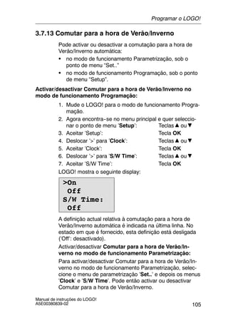 105
Manual de instruções do LOGO!
A5E00380839-02
3.7.13 Comutar para a hora de Verão/Inverno
Pode activar ou desactivar a comutação para a hora de
Verão/Inverno automática:
S no modo de funcionamento Parametrização, sob o
ponto de menu “Set..”
S no modo de funcionamento Programação, sob o ponto
de menu “Setup”.
Activar/desactivar Comutar para a hora de Verão/Inverno no
modo de funcionamento Programação:
1. Mude o LOGO! para o modo de funcionamento Progra-
mação.
2. Agora encontra--se no menu principal e quer seleccio-
nar o ponto de menu ’Setup’: Teclas ou
3. Aceitar ’Setup’: Tecla OK
4. Deslocar ’>’ para ’Clock’: Teclas ou
5. Aceitar ’Clock’: Tecla OK
6. Deslocar ’>’ para ’S/W Time’: Teclas ou
7. Aceitar ’S/W Time’: Tecla OK
LOGO! mostra o seguinte display:
>On
Off
S/W Time:
Off
A definição actual relativa à comutação para a hora de
Verão/Inverno automática é indicada na última linha. No
estado em que é fornecido, esta definição está desligada
(’Off’: desactivado).
Activar/desactivar Comutar para a hora de Verão/In-
verno no modo de funcionamento Parametrização:
Para activar/desactivar Comutar para a hora de Verão/In-
verno no modo de funcionamento Parametrização, selec-
cione o menu de parametrização ’Set..’ e depois os menus
’Clock’ e ’S/W Time’. Pode então activar ou desactivar
Comutar para a hora de Verão/Inverno.
Programar o LOGO!
 