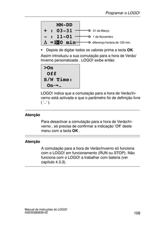109
Manual de instruções do LOGO!
A5E00380839-02
0 31 de Março
1 de Novembro
diferença horária de 120 min.
MM-DD
+ : 03-31
- : 11-01
∆ =120 min
S Depois de digitar todos os valores prima a tecla OK.
Assim introduziu a sua comutação para a hora de Verão/
Inverno personalizada . LOGO! exibe então:
>On
Off
S/W Time:
On→..
LOGO! indica que a comutação para a hora de Verão/In-
verno está activada e que o parâmetro foi de definição livre
( ’..’ ).
Atenção
Para desactivar a comutação para a hora de Verão/In-
verno , só precisa de confirmar a indicação ’Off’ deste
menu com a tecla OK .
Atenção
A comutação para a hora de Verão/Inverno só funciona
com o LOGO! em funcionamento (RUN ou STOP). Não
funciona com o LOGO! a trabalhar com bateria (ver
capítulo 4.3.3).
Programar o LOGO!
 