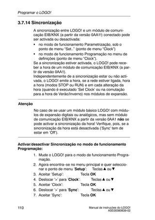 Manual de instruções do LOGO!
A5E00380839-02
110
3.7.14 Sincronização
A sincronização entre LOGO! e um módulo de comuni-
cação EIB/KNX (a partir da versão 0AA1!) conectado pode
ser activada ou desactivada:
S no modo de funcionamento Parametrização, sob o
ponto de menu “Set..” (ponto de menu “Clock”)
S no modo de funcionamento Programação no menu de
definições (ponto de menu “Clock”).
Se a sincronização estiver activada, o LOGO! pode rece-
ber a hora de um módulo de comunicação EIB/KNX (a par-
tir da versão 0AA1).
Independentemente de a sincronização estar ou não acti-
vada, o LOGO! emite a hora, se a rede estiver ligada, hora
a hora (modos STOP ou RUN) e em cada alteração da
hora (quando é executado ’Set Clock’ ou na comutação
para a hora de Verão/Inverno) nos módulos de expansão.
Atenção
No caso de se usar um módulo básico LOGO! com módu-
los de expansão digitais ou analógicos, mas sem módulo
de comunicação EIB/KNX a partir da versão 0AA1 não se
pode activar a sincronização da hora! Verifique, pois, se a
sincronização da hora está desactivada (’Sync’ tem de
estar em ’Off’).
Activar/desactivar Sincronização no modo de funcionamento
Programação:
1. Mude o LOGO! para o modo de funcionamento Progra-
mação.
2. Agora encontra--se no menu principal e quer seleccio-
nar o ponto de menu ’Setup’: Teclas ou
3. Aceitar ’Setup’: Tecla OK
4. Deslocar ’>’ para ’Clock’: Teclas ou
5. Aceitar ’Clock’: Tecla OK
6. Deslocar ’>’ para ’Sync’: Teclas ou
7. Aceitar ’Sync’: Tecla OK
Programar o LOGO!
 