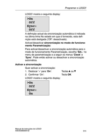 111
Manual de instruções do LOGO!
A5E00380839-02
LOGO! mostra o seguinte display:
>On
Off
Sync:
Off
A definição actual da sincronização automática é indicada
na última linha No estado em que é fornecido, esta defi-
nição está desligada (’Off’: desactivado).
Activar/desactivar sincronização no modo de funciona-
mento Parametrização:
Para activar/desactivar a sincronização automática para o
modo de funcionamento Parametrização, escolha ’Set..’ no
menu de parametrização e a seguir os menus ’Clock’ e
’Sync’. Pode então activar ou desactivar a sincronização
automática.
Activar a sincronização
Quer activar a sincronização:
1. Deslocar ’>’ para ’On’: Teclas ou
2. Confirmar ’On’: Tecla OK
LOGO! mostra o seguinte display:
>On
Off
Sync:
On
Programar o LOGO!
 