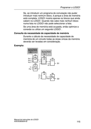 115
Manual de instruções do LOGO!
A5E00380839-02
Se, ao introduzir um programa de comutação não puder
introduzir mais nenhum bloco, é porque a área de memória
está completa. LOGO! mostra apenas os blocos que ainda
cabem no LOGO!. Quando não cabe mais nenhum bloco
numa lista no LOGO! não pode seleccionar a lista.
Se uma área de memória está ocupada, então optimize a
conexão ou utilize um segundo LOGO! .
Consulta da necessidade de capacidade de memória
Durante o cálculo da necessidade de capacidade de
memória de um circuito todas as áreas únicas da memória
deverão ser levadas em consideração.
Exemplo:
Q1x
I2
B1
B2
B3
x
B4
--20
No 1
No 2
No 3
I1
Par
B5
B6
Par Q2
I3
I4
x
REMBytes
--12
REMBytes
Programar o LOGO!
 