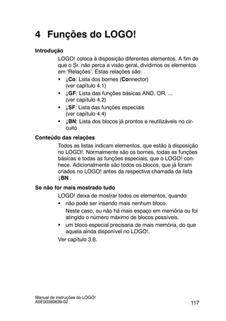 117
Manual de instruções do LOGO!
A5E00380839-02
4 Funções do LOGO!
Introdução
LOGO! coloca à disposição diferentes elementos. A fim de
que o Sr. não perca a visão geral, dividimos os elementos
em ’Relações’. Estas relações são:
S ↓Co: Lista dos bornes (Connector)
(ver capítulo 4.1)
S ↓GF: Lista das funções básicas AND, OR, ...
(ver capítulo 4.2)
S ↓SF: Lista das funções especiais
(ver capítulo 4.4)
S ↓BN: Lista dos blocos já prontos e reutilizáveis no cir-
cuito
Conteúdo das relações
Todos as listas indicam elementos, que estão à disposição
no LOGO!. Normalmente são os bornes, todas as funções
básicas e todas as funções especiais, que o LOGO! con-
hece. Adicionalmente são todos os blocos, que já foram
criados no LOGO! antes da respectiva chamada da lista
↓BN .
Se não for mais mostrado tudo
LOGO! deixa de mostrar todos os elementos, quando:
S não pode ser inserido mais nenhum bloco.
Neste caso, ou não há mais espaço em memória ou foi
atingido o número máximo de blocos possíveis.
S um bloco especial precisaria de mais memória, do que
aquela ainda disponível no LOGO!.
Ver capítulo 3.8.
 