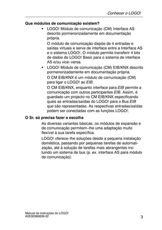 3
Manual de instruções do LOGO!
A5E00380839-02
Que módulos de comunicação existem?
S LOGO! Módulo de comunicação (CM) Interface AS
descrito pormenorizadamente em documentação
própria.
O módulo de comunicação dispõe de 4 entradas e
saídas virtuais e serve de interface entre a Interface AS
e o sistema LOGO!. O módulo permite transferir 4 bits
de dados do LOGO! Basic para o sistema de interface
AS e/ou vice--versa.
S LOGO! Módulo de comunicação (CM) EIB/KNX descrito
pormenorizadamente em documentação própria.
O CM EIB/KNX é um módulo de comunicação (CM)
para ligar o LOGO! ao EIB.
O CM EIB/KNX, enquanto interface para EIB permite a
comunicação com outros participantes EIB. Assim, é
guardado um projecto no CM EIB/KNX especificando
quais as entradas/saídas do LOGO! para o Bus EIB
que são representadas. As respectivas entradas/saídas
podem ser conectadas com as funções LOGO!.
O Sr. só precisa fazer a escolha
As diversas variantes básicas, os módulos de expansão e
de comunicação permitem--lhe uma adaptação muito
flexível à sua tarefa específica.
LOGO! oferece--lhe soluções desde a pequena instalação
doméstica, passando por pequenas tarefas de automati-
zação, até à solução de tarefas mais abrangentes inc-
luindo um sistema de bus (p. ex. interface AS para módulo
de comunicação).
Conhecer o LOGO!
 