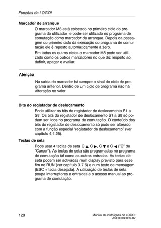 Manual de instruções do LOGO!
A5E00380839-02
120
Marcador de arranque
O marcador M8 está colocado no primeiro ciclo do pro-
grama do utilizador e pode ser utilizado no programa de
comutação como marcador de arranque. Depois da passa-
gem do primeiro ciclo da execução do programa de comu-
tação ele é reposto automaticamente a zero.
Em todos os outros ciclos o marcador M8 pode ser utili-
zado como os outros marcadores no que diz respeito ao
definir, apagar e avaliar.
Atenção
Na saída do marcador há sempre o sinal do ciclo de pro-
grama anterior. Dentro de um ciclo de programa não há
alteração no valor.
Bits do registador de deslocamento
Pode utilizar os bits do registador de deslocamento S1 a
S8. Os bits do registador de deslocamento S1 a S8 só po-
dem ser lidos no programa de comutação. O conteúdo dos
bits do registador de deslocamento só pode ser alterado
com a função especial “registador de deslocamento” (ver
capítulo 4.4.25).
Teclas de seta
Pode usar 4 teclas de seta C Y, C ", C B e C A (”C” de
“Cursor”). As teclas de seta são programadas no programa
de comutação tal como as outras entradas. As teclas de
seta podem ser activadas num display previsto para esse
fim no RUN (ver capítulo 3.7.6) e num texto de mensagem
(ESC + tecla desejada). A utilização de teclas de seta
poupa interruptores e entradas e o acesso manual ao pro-
grama de comutação.
Funções do LOGO!
 