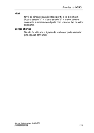 121
Manual de instruções do LOGO!
A5E00380839-02
Nível
Nível de tensão é caracterizado por hi e lo. Se em um
bloco o estado “1” = hi ou o estado “0” = lo tiver que ser
constante, a entrada será ligada com um nível fixo ou valor
constante.
Bornes abertos
Se não for utilizada a ligação de um bloco, pode assinalar
esta ligação com um x.
Funções do LOGO!
 