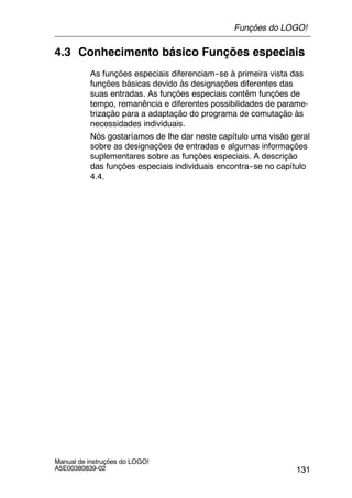 131
Manual de instruções do LOGO!
A5E00380839-02
4.3 Conhecimento básico Funções especiais
As funções especiais diferenciam--se à primeira vista das
funções básicas devido às designações diferentes das
suas entradas. As funções especiais contêm funções de
tempo, remanência e diferentes possibilidades de parame-
trização para a adaptação do programa de comutação às
necessidades individuais.
Nós gostaríamos de lhe dar neste capítulo uma visão geral
sobre as designações de entradas e algumas informações
suplementares sobre as funções especiais. A descrição
das funções especiais individuais encontra--se no capítulo
4.4.
Funções do LOGO!
 