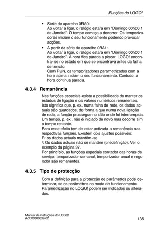 135
Manual de instruções do LOGO!
A5E00380839-02
S Série de aparelho 0BA0:
Ao voltar a ligar, o relógio estará em “Domingo 00h00 1
de Janeiro”. O tempo começa a decorrer. Os temporiza-
dores iniciam o seu funcionamento podendo provocar
acções.
S A partir da série de aparelho 0BA1:
Ao voltar a ligar, o relógio estará em “Domingo 00h00 1
de Janeiro”. A hora fica parada a piscar. LOGO! encon-
tra--se no estado em que se encontrava antes da falha
de tensão.
Com RUN, os temporizadores parametrizados com a
hora acima iniciam o seu funcionamento. Contudo, a
hora continua parada.
4.3.4 Remanência
Nas funções especiais existe a possibilidade de manter os
estados de ligação e os valores numéricos remanentes.
Isto significa que, p. ex. numa falha de rede, os dados ac-
tuais são guardados, de forma a que numa nova ligação
de rede, a função prossegue no sítio onde foi interrompida.
Um tempo, p. ex., não é iniciado de novo mas decorre sim
o tempo restante.
Para esse efeito tem de estar activada a remanência nas
respectivas funções. Existem dois ajustes possíveis:
R: os dados actuais mantêm--se.
/: Os dados actuais não se mantêm (predefinição). Ver o
exemplo da página 97.
Por princípio, as funções especiais contador das horas de
serviço, temporizador semanal, temporizador anual e regu-
lador são remanentes.
4.3.5 Tipo de protecção
Com a definição para a protecção de parâmetros pode de-
terminar, se os parâmetros no modo de funcionamento
Parametrização no LOGO! podem ser indicados ou altera-
dos.
Funções do LOGO!
 