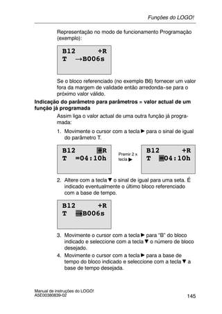 145
Manual de instruções do LOGO!
A5E00380839-02
Representação no modo de funcionamento Programação
(exemplo):
B12 +R
T !B006s
Se o bloco referenciado (no exemplo B6) fornecer um valor
fora da margem de validade então arredonda--se para o
próximo valor válido.
Indicação do parâmetro para parâmetros = valor actual de um
função já programada
Assim liga o valor actual de uma outra função já progra-
mada:
1. Movimente o cursor com a tecla para o sinal de igual
do parâmetro T.
T =04:10h
B12 +R
T =04:10h
B12 +R B12 +RB12 +RPremir 2 x
tecla " T =04:10hT =04:10h
2. Altere com a tecla o sinal de igual para uma seta. É
indicado eventualmente o último bloco referenciado
com a base de tempo.
B12 +R
T !B006s
3. Movimente o cursor com a tecla para “B” do bloco
indicado e seleccione com a tecla o número de bloco
desejado.
4. Movimente o cursor com a tecla para a base de
tempo do bloco indicado e seleccione com a tecla a
base de tempo desejada.
Funções do LOGO!
 