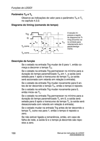 Manual de instruções do LOGO!
A5E00380839-02
150
Parâmetro TH e TL
Observe as indicações de valor para o parâmetro TH e TL
no capítulo 4.3.2.
Diagrama do timing (comando de tempo)
Trg
TH TH
Ta corre
Q
TL
Ta corre
TL
TH
TL
A secção im-
pressa a negrito
do diagrama do Ti-
ming encontra--se
no símbolo para
retardamento de li-
gação/desliga-
mento.
Descrição da função
Se o estado na entrada Trg mudar de 0 para 1, então co-
meça a decorrer o tempo TH.
Se o estado na entrada Trg permanecer no mínimo para a
duração do tempo parametrizado TH em 1, a saída será
setada para 1 após o transcurso do tempo TH (a saída
será accionada com retardo em relação à entrada).
Se o estado da entrada Trg mudar novamente para 0 an-
tes de ter decorrido o tempo TH, então o tempo é reposto.
Se o estado na entrada Trg mudar novamente para 0,
então inicia--se TL.
Se o estado na entrada Trg permanecer no mínimo para a
duração do tempo parametrizado TL em 0, a saída será
setada para 0 após o transcurso do tempo TL (a saída será
desaccionada com retardo em relação à entrada).
Se o estado mudar na entrada Trg antes de ter decorrido o
tempo TL outra vez para 1, então o tempo é reposto a
zero.
Se não estiver ligada a remanência, então, em caso de
falha de rede, a saída Q e o tempo já decorrido são repo-
stos a zero.
Funções do LOGO!
 