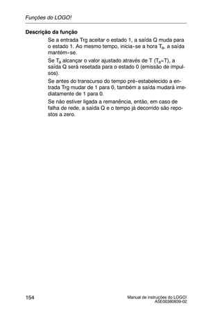 Manual de instruções do LOGO!
A5E00380839-02
154
Descrição da função
Se a entrada Trg aceitar o estado 1, a saída Q muda para
o estado 1. Ao mesmo tempo, inicia--se a hora Ta, a saída
mantém--se.
Se Ta alcançar o valor ajustado através de T (Ta=T), a
saída Q será resetada para o estado 0 (emissão de impul-
sos).
Se antes do transcurso do tempo pré--estabelecido a en-
trada Trg mudar de 1 para 0, também a saída mudará ime-
diatamente de 1 para 0.
Se não estiver ligada a remanência, então, em caso de
falha de rede, a saída Q e o tempo já decorrido são repo-
stos a zero.
Funções do LOGO!
 