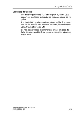 159
Manual de instruções do LOGO!
A5E00380839-02
Descrição da função
Por meio do parâmetro TH (Time High) e TL (Time Low)
podem ser ajustadas a duração do impulsoe pausa do im-
pulso .
A entrada INV permite uma inversão da saída. A entrada
INV causa apenas uma inversão da saída se o bloco esti-
ver activado através de EN.
Se não estiver ligada a remanência, então, em caso de
falha de rede, a saída Q e o tempo já decorrido são repo-
stos a zero.
Funções do LOGO!
 
