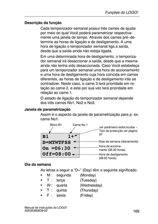 169
Manual de instruções do LOGO!
A5E00380839-02
Descrição da função
Cada temporizador semanal possui três cames de ajuste
por meio do qual Você poderá parametrizar respectiva-
mente uma janela de tempo. Através dos cames pré--de-
termine as horas de ligação e de desligamento. A uma
hora de ligação o temporizador semanal liga a saída,
desde que a saída ainda não esteja ligada.
Em uma determinada hora de desligamento, o temporiza-
dor semanal irá desaccionar a saída, desde que a mesma
ainda não tenha sido desaccionada. Caso Você estabeleça
para um temporizador semanal uma hora de accionamento
e uma hora de desligamento cuja hora coincida em cames
diferentes, as horas de ligação e de desligamento irão se
contradizer. Neste caso, o came 3 terá prioridade em re-
lação ao came 2, e este por sua vez terá prioridade em
relação ao came 1.
O estado de ligação do temporizador semanal depende
dos três cames No1, No2 e No3.
Janela de parametrização
Assim é o aspecto da janela de parametrização para p. ex.
came No1:
B1 1+
D=MTWTFSS
On =06:30
Off=08:00
Hora de acciona-
mento (06.30 horas)
ver parâmetro exibir/ocultar --
Tipo de protecção ver página
97
Hora de desligamento
(08:00 horas)
Bloco B1 Came No 1
Dias da semana (diariamente)
Dia da semana
As letras a seguir a “D=” (Day) têm o seguinte significado:
S M : segunda (Monday)
S T : terça (Tuesday)
S W : quarta (Wednesday)
S T : quinta (Thursday)
S F : sexta (Friday)
Funções do LOGO!
 