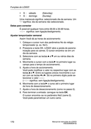 Manual de instruções do LOGO!
A5E00380839-02
170
S S : sábado (Saturday)
S S : domingo (Sunday)
Uma maiúscula significa: seleccionado dia da semana. Um
“--” significa: dia da semana não seleccionado.
Datas para conectar
É possível qualquer hora entre 00.00 e 23.59 horas.
----:---- significa: sem ligação/desligamento.
Ajustar temporizador semanal
Assim Você dá as horas de accionamento:
1. Coloque o cursor num dos parâmetros No do relógio
temporizador (p. ex. No1).
2. Pressione a tecla OK. LOGO! abre a janela de parame-
trização para os cames. O cursor encontra--se em um
dia da semana.
3. Seleccione com as teclas e um ou vários dias da
semana.
4. Movimente o cursor com a tecla no primeiro lugar ou
campo para o tempo de accionamento.
5. Ajuste a hora de accionamento.
Você pode modificar o valor no respectivo lugar com as
teclas e . Entre os lugares únicos movimente o cur-
sor com as teclas e . Só no primeiro dígito pode se-
leccionar o valor ----:----
(----:---- significa: sem ligação/desligamento).
6. Movimente com a tecla o curso até o primeiro lugar
da hora de desaccionamento.
7. Ajuste a hora de desaccionamento (como no passo 5).
8. Para terminar a entrada: carregue na tecla OK.
O cursor encontra--se no parâmetro No2 (came 2).
Você pode parametrizar um outro came.
Funções do LOGO!
 