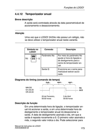 173
Manual de instruções do LOGO!
A5E00380839-02
4.4.12 Temporizador anual
Breve descrição
A saída será controlada através da data parametrizável de
accionamento e desaccionamento.
Atenção
Uma vez que o LOGO! 24/24o não possui um relógio, não
se deve utilizar o temporizador anual nesta variante.
Símbolo no
LOGO!
Conexão Descrição
Parâmetro No Por meio do parâmetro No
ajuste a hora do ligação e
de desligamento para o
came do temporizador an-
ual.
Saída Q Q acciona se o came para-
metrizável estiver accio-
nado.
Diagrama do timing (comando de tempo)
MM.DD
On=02.20
Off=04.03
On
Off
20 de Fevereiro,
00:00 horas
3 de Abril
00:00 horas
feb. mar. apr.
Descrição da função
Em uma determinada hora de ligação, o temporizador an-
ual irá accionar a saída, e em uma determinada hora de
desligamento o temporizador anual irá desaccionar a
saída. A data de desligamento assinala o dia, em que a
saída é reposta novamente a 0. O primeiro valor assinala o
mês, o segundo valor indica o dia. Pode seleccionar para
Funções do LOGO!
 