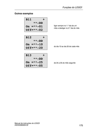 175
Manual de instruções do LOGO!
A5E00380839-02
Outros exemplos
B11 +
**-DD
On =**-01
Off=**-02
ligar sempre no 1.º dia de um
mês e desligar no 2.º dia do mês
B12 +
**-DD
On =**-10
Off=**-20
do dia 10 ao dia 20 de cada mês
B13 +
**-DD
On =**-25
Off=**-05
de 25 a 05 do mês seguinte
Funções do LOGO!
 