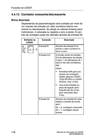 Manual de instruções do LOGO!
A5E00380839-02
176
4.4.13 Contador crescente/decrescente
Breve descrição
Dependendo da parametrização será contado por meio de
um impulso de entrada um valor numérico interno cre-
scente ou decrescente. Ao atingir os valores limiares para-
metrizáveis é colocada ou reposta a zero a saída. O sen-
tido da contagem pode ser alterado através da entrada Dir.
Símbolo no
LOGO!
Conexão Descrição
Entrada R Através da entrada R re-
ponha o valor numérico in-
terno a zero.
Entrada Cnt A função conta na entrada
Cnt as alterações de estado
0 para 1. As alterações de 1
para 0 não são contabiliza-
das.
Utilize
S Entradas I5/I6 para pro-
cessos de contagem
rápida (apenas LOGO!
12/24 RC/RCo e LOGO!
24/24o): máx. 2 kHz.
S uma outra entrada ou
peça de ligação para
frequências de conta-
gem reduzidas (tipo
4 Hz).
Entrada Dir Através da entrada Dir esta-
beleça o sentido da conta-
gem:
Dir = 0: contagem crescente
Dir = 1: contagem decre-
scente
Funções do LOGO!
 