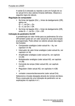 Manual de instruções do LOGO!
A5E00380839-02
178
A saída Q é colocada ou reposta a zero em função do va-
lor actual Cnt e dos valores limiares definidos. Observe a
seguinte regra de cálculo.
Regulação do computador
S Se limiar de ligação (On) ² limiar de desligamento (Off),
aplica--se:
Q = 1, se Cnt ² On
Q = 0, se Cnt < Off.
S Se limiar de ligação (On) < limiar de desligamento (Off),
então Q = 1, se On ± Cnt < Off.
Indicação do parâmetro On/Off
A predefinição do valor--limite para os parâmetros On e/ou
Off também pode ser um valor actual de uma outra função
já programada. Pode utilizar os valores actuais das seguin-
tes funções:
S Comparador analógico (valor actual Ax -- Ay, ver
capítulo 4.4.18)
S Interruptor de valor limiar analógico (valor actual Ax, ver
capítulo 4.4.16)
S Amplificador analógico (valor actual Ax, ver capítulo
4.4.20)
S Multiplexador analógico (valor actual AQ, ver capítulo
4.4.26)
S Comando da rampa (Valor actual AQ, ver capítulo
4.4.27)
S Regulador (Valor actual AQ, ver capítulos 4.4.28)
e
S contador crescente/decrescente (valor actual Cnt).
Seleccione a função desejada através do número de bloco.
Para a execução de uma indicação de parâmetro ver as
explicações no capítulo 4.4.1.
Funções do LOGO!
 