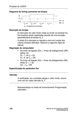 Manual de instruções do LOGO!
A5E00380839-02
186
Diagrama do timing (comando de tempo)
Q
Off = 5fa = 9 fa = 10 fa = 8 fa = 4
G_T
Fre On = 9
fa = Frequência de entrada
Descrição da função
O interruptor de valor limiar mede os sinais na entrada Fre.
Os impulsos serão registrados através de uma duração
parametrizável de tempo G_T.
A saída Q é colocada ou reposta a zero em função dos
valores limiares definidos. Observe a seguinte regra de
cálculo.
Regulação do computador
S Se limiar de ligação (On) ² limiar de desligamento (Off),
aplica--se:
Q = 1, se fa > On
Q = 0, se fa ± Off.
S Se limiar de ligação (On) < limiar de desligamento (Off),
então Q = 1, se:
On ± fa < Off.
Especificação do parâmetro Par
Atenção
A verificação, se o contador atingiu o valor--limite, ocorre
uma vez em cada intervalo G_T .
Representação no modo de funcionamento Programação
(exemplo):
Funções do LOGO!
 
