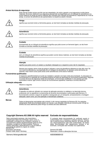 Avisos técnicos de segurança
Este manual contém avisos que têm que ser respeitados, de modo a garantir a sua segurança e evitar danos
materiais. Os avisos relativos à sua segurança pessoal são acompanhados por um triângulo de advertência e os
avisos relativos ao perigo de danos materiais são indicados sem triângulo de advertência. Dependendo do nível de
perigo, os avisos de advertência são apresentados na sequência abaixo indicada.
!
Perigo
significa que ocorrerá morte ou ferimentos graves, se não forem tomadas as devidas medidas de precaução.
!
Advertência
significa que ocorrerá morte ou ferimentos graves, se não forem tomadas as devidas medidas de precaução.
!
Cuidado
acompanhado de um triângulo de advertência significa que pode ocorrer um ferimento ligeiro, se não forem
tomadas as devidas medidas de precaução.
Cuidado
sem um triângulo de advertência significa que podem ocorrer danos materiais, se não forem tomadas as devidas
medidas de precaução.
Atenção
significa que pode ocorrer um estado ou resultado indesejado se o respectivo aviso não for respeitado.
Sempre que surgirem vários níveis de perigo é utilizado o aviso de advertência referente ao mais alto nível. Se,
num aviso de advertência, acompanhado de um triângulo de advertência, for alertado contra ferimentos de
pessoas, esse mesmo aviso pode ainda conter advertências contra danos materiais.
Funcionários qualificados
O respectivo aparelho/sistema só pode ser instalado e operado com base nesta documentação. A colocação em
funcionamento e a operação de um aparelho/sistema só pode ser efectuada por funcionários qualificados. Segundo
os avisos técnicos de segurança desta documentação, um funcionário qualificado é uma pessoa que está
autorizada a marcar, ligar à terra e colocar em funcionamento aparelhos, sistemas e circuitos eléctricos.
Utilização adequada
Observe o seguinte:
!
Advertência
O aparelho só pode ser utilizado nos campos de aplicação previstos no catálogo e na descrição técnica,
juntamente com os aparelhos e componentes de terceiros recomendados e autorizados pela Siemens. O
funcionamento correcto e seguro do aparelho é assegurado por um transporte, armazenamento e montagem
adequado, assim como, por uma operação e manutenção cuidadosa.
Marcas
Todas as designações assinaladas pelo símbolo ® são marcas registadas da Siemens AG. As restantes
designações nesta documentação podem ser marcas, cuja utilização indevida por terceiros pode infringir os
direitos dos seus detentores pode infringir os direitos dos seus detentores
O conteúdo desta documentação foi verificado quanto à
conformidade com o hardware e software descrito. Todavia,
não é possível excluir potenciais desvios, de modo que não
nos responsabilizamos pela total conformidade. Os dados
desta documentação são regularmente revistos e as,
eventuais, correcções são incluídas nos suplementos.
Exclusão de responsabilidadesCopyright Siemens AG 2006 All rights reserved
Salvo autorização expressa, não é permitida a
multiplicação desta documentação, assim como, a
exploração e entrega do seu conteúdo a terceiros. O
incumprimento dessas regulamentações pode ter como
resultado a exigência de indemnizações. Todos os
direitos reservados, especialmente no que se refere à
concessão de patente ou registo do modelo.
Siemens AG
Automation and Drives
Postfach 4848, 90327 Nürnberg
Siemens AG 2006
Reservado o direito a alterações técnicas.
Siemens Aktiengesellschaft A5E00380839-02
 