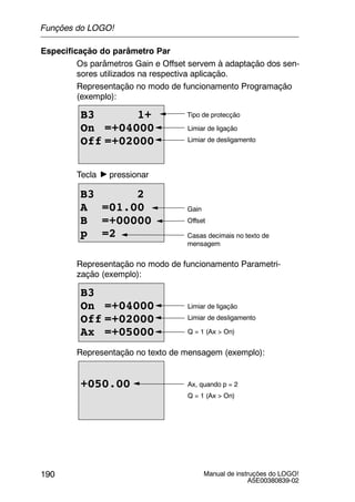 Manual de instruções do LOGO!
A5E00380839-02
190
Especificação do parâmetro Par
Os parâmetros Gain e Offset servem à adaptação dos sen-
sores utilizados na respectiva aplicação.
Representação no modo de funcionamento Programação
(exemplo):
B3 1+
On =+04000
Off =+02000
Tipo de protecção
Limiar de ligação
Limiar de desligamento
Tecla pressionar
Casas decimais no texto de
mensagem
B3 2
A =01.00
B =+00000
p =2
Offset
Gain
Representação no modo de funcionamento Parametri-
zação (exemplo):
B3
On =+04000
Off =+02000
Ax =+05000
Limiar de ligação
Limiar de desligamento
Q = 1 (Ax > On)
Representação no texto de mensagem (exemplo):
+050.00 Ax, quando p = 2
Q = 1 (Ax > On)
Funções do LOGO!
 