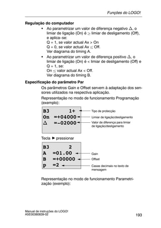 193
Manual de instruções do LOGO!
A5E00380839-02
Regulação do computador
S Ao parametrizar um valor de diferença negativo n, o
limiar de ligação (On) é ² limiar de desligamento (Off),
e aplica--se:
Q = 1, se valor actual Ax > On
Q = 0, se valor actual Ax ± Off.
Ver diagrama do timing A.
S Ao parametrizar um valor de diferença positivo n, o
limiar de ligação (On) é < limiar de desligamento (Off) e
Q = 1, se:
On ± valor actual Ax < Off.
Ver diagrama do timing B.
Especificação do parâmetro Par
Os parâmetros Gain e Offset servem à adaptação dos sen-
sores utilizados na respectiva aplicação.
Representação no modo de funcionamento Programação
(exemplo):
B3 1+
On =+04000
n =-02000
Tipo de protecção
Limiar de ligação/desligamento
Valor de diferença para limiar
de ligação/desligamento
Tecla pressionar
Casas decimais no texto de
mensagem
B3 2
A =01.00
B =+00000
p =2
Offset
Gain
Representação no modo de funcionamento Parametri-
zação (exemplo):
Funções do LOGO!
 