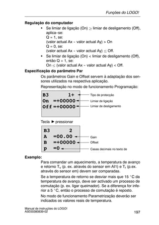 197
Manual de instruções do LOGO!
A5E00380839-02
Regulação do computador
S Se limiar de ligação (On) ² limiar de desligamento (Off),
aplica--se:
Q = 1, se:
(valor actual Ax -- valor actual Ay) > On
Q = 0, se:
(valor actual Ax -- valor actual Ay) ± Off.
S Se limiar de ligação (On) < limiar de desligamento (Off),
então Q = 1, se:
On ± (valor actual Ax -- valor actual Ay) < Off.
Especificação do parâmetro Par
Os parâmetros Gain e Offset servem à adaptação dos sen-
sores utilizados na respectiva aplicação.
Representação no modo de funcionamento Programação:
B3 1+
On =+00000
Off =+00000
Tipo de protecção
Limiar de ligação
Limiar de desligamento
Tecla pressionar
Casas decimais no texto de
mensagem
B3 2
A =00.00
B =+00000
p =0
Offset
Gain
Exemplo:
Para comandar um aquecimento, a temperatura de avanço
e retorno Tv (p. ex. através do sensor em AI1) e Tr (p.ex.
através do sensor em) devem ser comparadas.
Se a temperatura de retorno se desviar mais que 15 _C da
temperatura de avanço, deve ser activado um processo de
comutação (p. ex. ligar queimador). Se a diferença for infe-
rior a 5 _C, então o processo de comutação é reposto.
No modo de funcionamento Parametrização deverão ser
indicados os valores reais de temperatura.
Funções do LOGO!
 