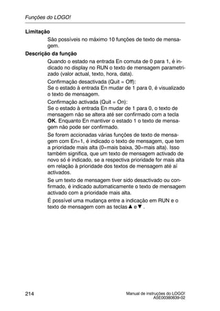 Manual de instruções do LOGO!
A5E00380839-02
214
Limitação
São possíveis no máximo 10 funções de texto de mensa-
gem.
Descrição da função
Quando o estado na entrada En comuta de 0 para 1, é in-
dicado no display no RUN o texto de mensagem parametri-
zado (valor actual, texto, hora, data).
Confirmação desactivada (Quit = Off):
Se o estado à entrada En mudar de 1 para 0, é visualizado
o texto de mensagem.
Confirmação activada (Quit = On):
Se o estado à entrada En mudar de 1 para 0, o texto de
mensagem não se altera até ser confirmado com a tecla
OK. Enquanto En mantiver o estado 1 o texto de mensa-
gem não pode ser confirmado.
Se forem accionadas várias funções de texto de mensa-
gem com En=1, é indicado o texto de mensagem, que tem
a prioridade mais alta (0=mais baixa, 30=mais alta). Isso
também significa, que um texto de mensagem activado de
novo só é indicado, se a respectiva prioridade for mais alta
em relação à prioridade dos textos de mensagem até aí
activados.
Se um texto de mensagem tiver sido desactivado ou con-
firmado, é indicado automaticamente o texto de mensagem
activado com a prioridade mais alta.
É possível uma mudança entre a indicação em RUN e o
texto de mensagem com as teclas e .
Funções do LOGO!
 
