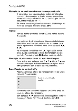 Manual de instruções do LOGO!
A5E00380839-02
218
Alteração de parâmetros no texto de mensagem activado
O parâmetros e os valores actuais podem ser alterados
num texto de mensagem activado, se parametrizar isso,
introduzindo na primeira linha um “+”. Se não quer permitir
isso, então introduza um “--”.
Se o texto de mensagem estiver activado, então chega ao
modo de alteração mediante a tecla ESC.
Atenção
Tem de manter premida a tecla ESC pelo menos durante
1 segundo.
com as teclas e seleccione a linha desejada (só pode
seleccionar as linhas com parâmetros). Prima OK, para
alterar o parâmetro. Para esse efeito utilize as teclas , ,
e .
As alterações são aceites com OK. Agora pode alterar
ainda outros parâmetros no texto de mensagem (se dis-
ponível). Premindo a tecla ESC sai do modo de edição.
Simulação da pressão das teclas no texto de mensagem
Pode activar as 4 teclas de seta C Y, C ", C B e C A num
texto de mensagem activado mantendo carregada a tecla
ESC juntamente com a teclas de seta pretendida.
Especificação do parâmetro Par
Assim parametriza o texto de mensagem (modo de funcio-
namento Programação):
..
..
..
..
Janela de parametrização
para Par
Movimente com a tecla Seleccione uma linha, onde pre-
tende ter o texto de mensagem.
com as teclas e seleccione o tipo desejado do texto de
mensagem (Texto, Par, Time...). Confirme com OK.
Funções do LOGO!
 
