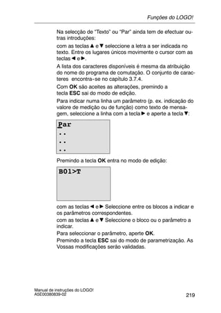 219
Manual de instruções do LOGO!
A5E00380839-02
Na selecção de “Texto” ou “Par” ainda tem de efectuar ou-
tras introduções:
com as teclas e seleccione a letra a ser indicada no
texto. Entre os lugares únicos movimente o cursor com as
teclas e .
A lista dos caracteres disponíveis é mesma da atribuição
do nome do programa de comutação. O conjunto de carac-
teres encontra--se no capítulo 3.7.4.
Com OK são aceites as alterações, premindo a
tecla ESC sai do modo de edição.
Para indicar numa linha um parâmetro (p. ex. indicação do
valore de medição ou de função) como texto de mensa-
gem, seleccione a linha com a tecla e aperte a tecla :
Par
..
..
..
Premindo a tecla OK entra no modo de edição:
B01>T
com as teclas e Seleccione entre os blocos a indicar e
os parâmetros correspondentes.
com as teclas e Seleccione o bloco ou o parâmetro a
indicar.
Para seleccionar o parâmetro, aperte OK.
Premindo a tecla ESC sai do modo de parametrização. As
Vossas modificações serão validadas.
Funções do LOGO!
 
