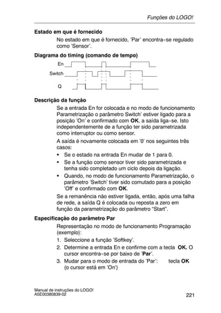 221
Manual de instruções do LOGO!
A5E00380839-02
Estado em que é fornecido
No estado em que é fornecido, ’Par’ encontra--se regulado
como ’Sensor’.
Diagrama do timing (comando de tempo)
Switch
En
Q
Descrição da função
Se a entrada En for colocada e no modo de funcionamento
Parametrização o parâmetro Switch’ estiver ligado para a
posição ’On’ e confirmado com OK, a saída liga--se. Isto
independentemente de a função ter sido parametrizada
como interruptor ou como sensor.
A saída é novamente colocada em ’0’ nos seguintes três
casos:
S Se o estado na entrada En mudar de 1 para 0.
S Se a função como sensor tiver sido parametrizada e
tenha sido completado um ciclo depois da ligação.
S Quando, no modo de funcionamento Parametrização, o
parâmetro ’Switch’ tiver sido comutado para a posição
’Off’ e confirmado com OK.
Se a remanência não estiver ligada, então, após uma falha
de rede, a saída Q é colocada ou reposta a zero em
função da parametrização do parâmetro “Start”.
Especificação do parâmetro Par
Representação no modo de funcionamento Programação
(exemplo):
1. Seleccione a função ’Softkey’.
2. Determine a entrada En e confirme com a tecla OK. O
cursor encontra--se por baixo de ’Par’.
3. Mudar para o modo de entrada do ’Par’: tecla OK
(o cursor está em ’On’)
Funções do LOGO!
 