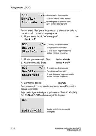 Manual de instruções do LOGO!
A5E00380839-02
222
B33 +/
On=
Start=On
Ajustada função como ’sensor’
O estado não é remanente
Q está ligada no primeiro ciclo
após o início do programa
Assim altera ’Par’ para ’Interruptor’ e altera o estado no
primeiro ciclo no início do programa:
4. Mudar entre ’botão’ e ’interruptor’: te-
clas ou
B33 +/
On/Off
Start=On
Função como ’interruptor’
O estado não é remanente
Q está ligada no primeiro ciclo
após o início do programa
5. Mudar para o estado Start: teclas ou
6. Alterar o estado Start: teclas ou
B33 +/
On/Off
Start=Off
Função como ’interruptor’
O estado não é remanente
Q está desligada no primeiro ciclo
após o início do programa
7. Confirmar dados: Tecla OK
Representação no modo de funcionamento Parametri-
zação (exemplo):
Aqui pode ligar e desligar o parâmetro ’Switch’ (On/Off).
Em RUN o LOGO! exibe o seguinte display:
B33
Switch=Off
Aqui o botão/interruptor está
desligado
Funções do LOGO!
 