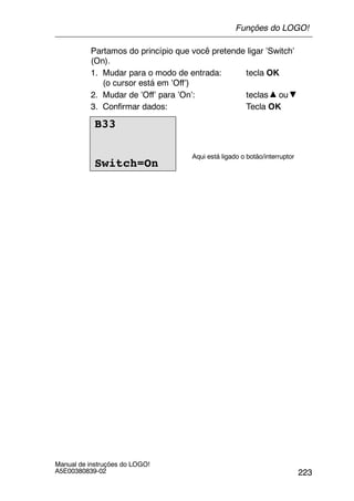 223
Manual de instruções do LOGO!
A5E00380839-02
Partamos do princípio que você pretende ligar ’Switch’
(On).
1. Mudar para o modo de entrada: tecla OK
(o cursor está em ’Off’)
2. Mudar de ’Off’ para ’On’: teclas ou
3. Confirmar dados: Tecla OK
B33
Switch=On
Aqui está ligado o botão/interruptor
Funções do LOGO!
 