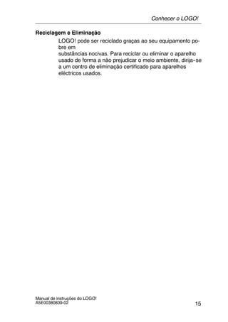 15
Manual de instruções do LOGO!
A5E00380839-02
Reciclagem e Eliminação
LOGO! pode ser reciclado graças ao seu equipamento po-
bre em
substâncias nocivas. Para reciclar ou eliminar o aparelho
usado de forma a não prejudicar o meio ambiente, dirija--se
a um centro de eliminação certificado para aparelhos
eléctricos usados.
Conhecer o LOGO!
 