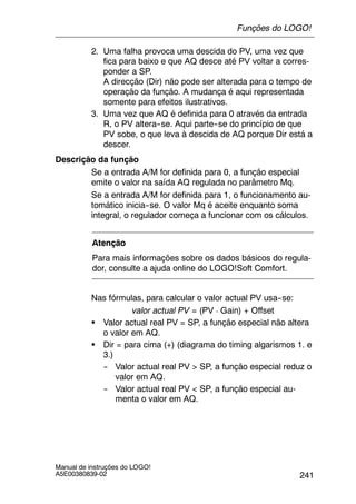 241
Manual de instruções do LOGO!
A5E00380839-02
2. Uma falha provoca uma descida do PV, uma vez que
fica para baixo e que AQ desce até PV voltar a corres-
ponder a SP.
A direcção (Dir) não pode ser alterada para o tempo de
operação da função. A mudança é aqui representada
somente para efeitos ilustrativos.
3. Uma vez que AQ é definida para 0 através da entrada
R, o PV altera--se. Aqui parte--se do princípio de que
PV sobe, o que leva à descida de AQ porque Dir está a
descer.
Descrição da função
Se a entrada A/M for definida para 0, a função especial
emite o valor na saída AQ regulada no parâmetro Mq.
Se a entrada A/M for definida para 1, o funcionamento au-
tomático inicia--se. O valor Mq é aceite enquanto soma
integral, o regulador começa a funcionar com os cálculos.
Atenção
Para mais informações sobre os dados básicos do regula-
dor, consulte a ajuda online do LOGO!Soft Comfort.
Nas fórmulas, para calcular o valor actual PV usa--se:
valor actual PV = (PV ¡ Gain) + Offset
S Valor actual real PV = SP, a função especial não altera
o valor em AQ.
S Dir = para cima (+) (diagrama do timing algarismos 1. e
3.)
-- Valor actual real PV > SP, a função especial reduz o
valor em AQ.
-- Valor actual real PV < SP, a função especial au-
menta o valor em AQ.
Funções do LOGO!
 
